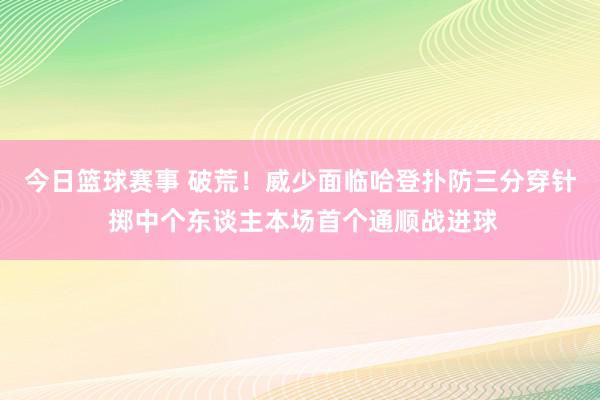 今日篮球赛事 破荒！威少面临哈登扑防三分穿针 掷中个东谈主本场首个通顺战进球