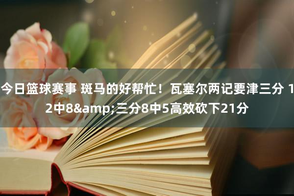 今日篮球赛事 斑马的好帮忙！瓦塞尔两记要津三分 12中8&三分8中5高效砍下21分