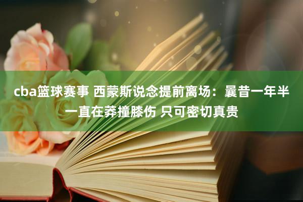 cba篮球赛事 西蒙斯说念提前离场：曩昔一年半一直在莽撞膝伤 只可密切真贵