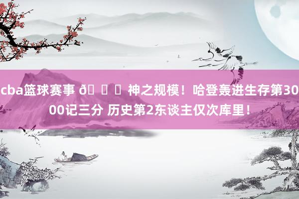 cba篮球赛事 😀神之规模！哈登轰进生存第3000记三分 历史第2东谈主仅次库里！