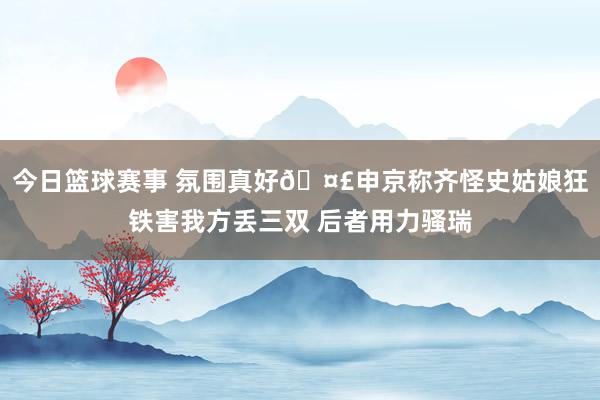 今日篮球赛事 氛围真好🤣申京称齐怪史姑娘狂铁害我方丢三双 后者用力骚瑞