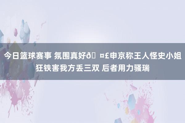 今日篮球赛事 氛围真好🤣申京称王人怪史小姐狂铁害我方丢三双 后者用力骚瑞