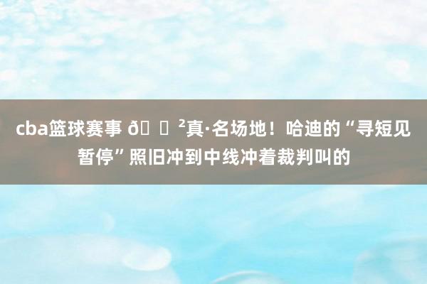 cba篮球赛事 😲真·名场地！哈迪的“寻短见暂停”照旧冲到中线冲着裁判叫的