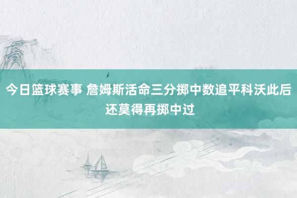 今日篮球赛事 詹姆斯活命三分掷中数追平科沃此后 还莫得再掷中过