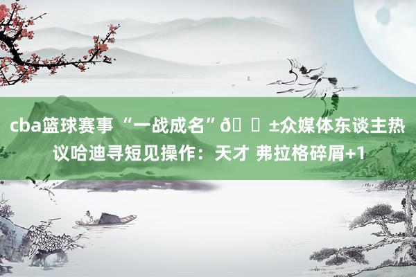 cba篮球赛事 “一战成名”😱众媒体东谈主热议哈迪寻短见操作：天才 弗拉格碎屑+1