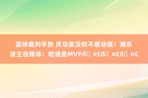 篮球裁判手势 庆功宴没你不敢动筷！湖东谈主自媒体：哈迪是MVP🤣🤣🤣