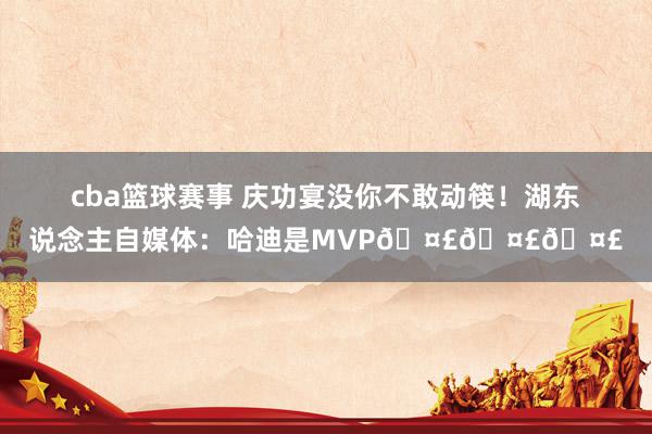 cba篮球赛事 庆功宴没你不敢动筷！湖东说念主自媒体：哈迪是MVP🤣🤣🤣