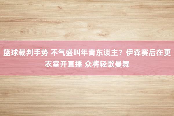 篮球裁判手势 不气盛叫年青东谈主？伊森赛后在更衣室开直播 众将轻歌曼舞