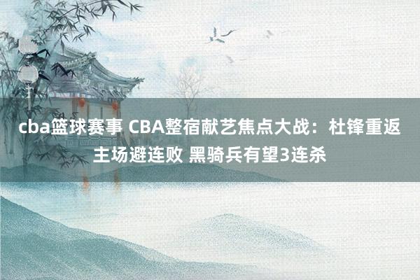 cba篮球赛事 CBA整宿献艺焦点大战：杜锋重返主场避连败 黑骑兵有望3连杀