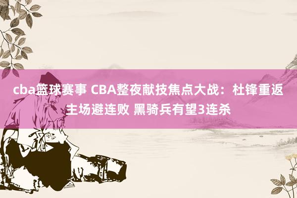 cba篮球赛事 CBA整夜献技焦点大战：杜锋重返主场避连败 黑骑兵有望3连杀