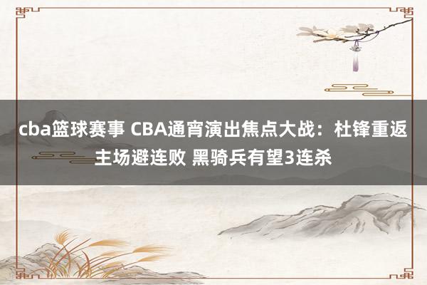 cba篮球赛事 CBA通宵演出焦点大战：杜锋重返主场避连败 黑骑兵有望3连杀