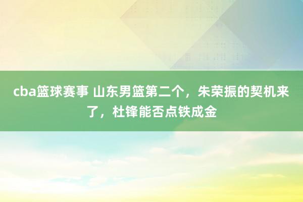 cba篮球赛事 山东男篮第二个，朱荣振的契机来了，杜锋能否点铁成金