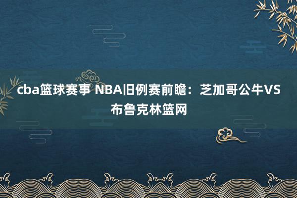 cba篮球赛事 NBA旧例赛前瞻：芝加哥公牛VS布鲁克林篮网