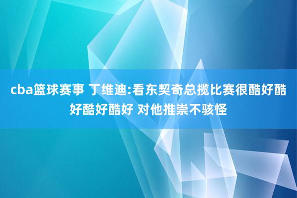 cba篮球赛事 丁维迪:看东契奇总揽比赛很酷好酷好酷好酷好 对他推崇不骇怪