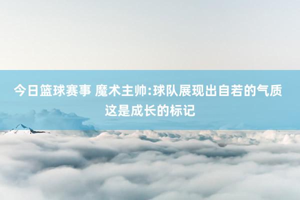 今日篮球赛事 魔术主帅:球队展现出自若的气质 这是成长的标记