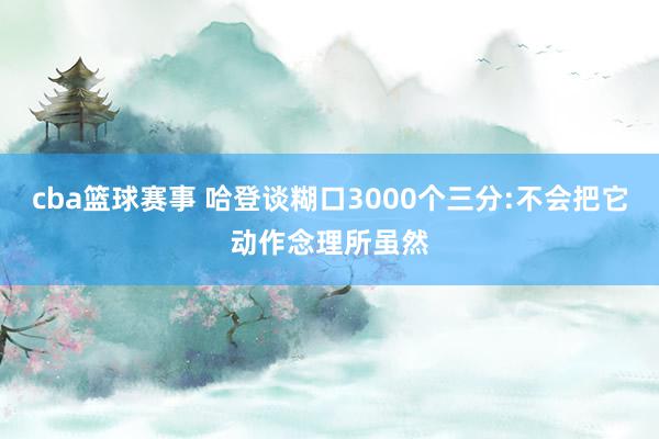 cba篮球赛事 哈登谈糊口3000个三分:不会把它动作念理所虽然