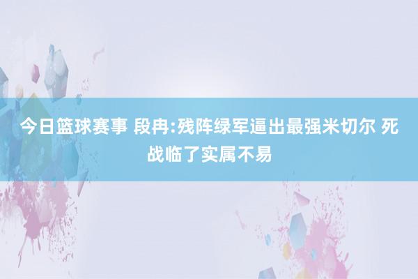 今日篮球赛事 段冉:残阵绿军逼出最强米切尔 死战临了实属不易