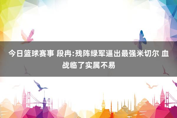 今日篮球赛事 段冉:残阵绿军逼出最强米切尔 血战临了实属不易