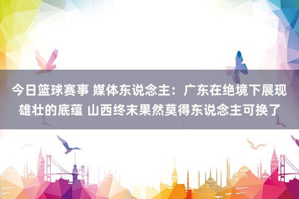 今日篮球赛事 媒体东说念主：广东在绝境下展现雄壮的底蕴 山西终末果然莫得东说念主可换了