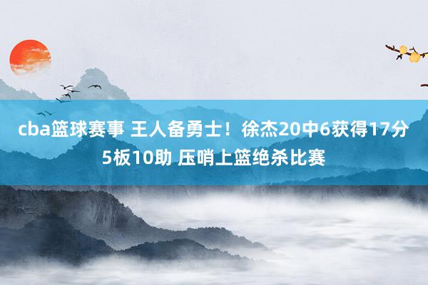 cba篮球赛事 王人备勇士！徐杰20中6获得17分5板10助 压哨上篮绝杀比赛