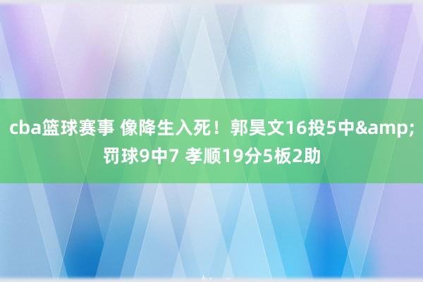 cba篮球赛事 像降生入死！郭昊文16投5中&罚球9中7 孝顺19分5板2助