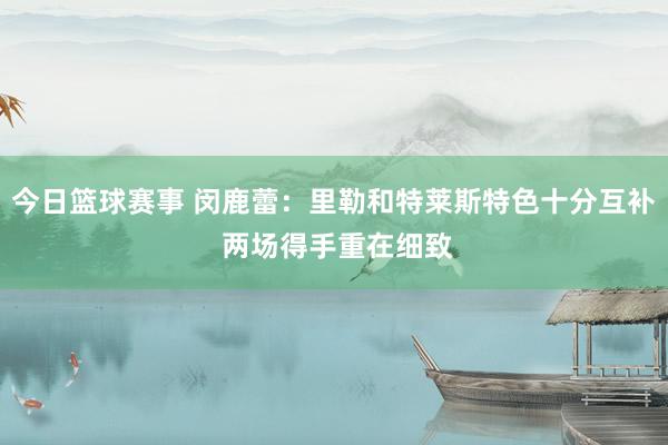 今日篮球赛事 闵鹿蕾：里勒和特莱斯特色十分互补 两场得手重在细致