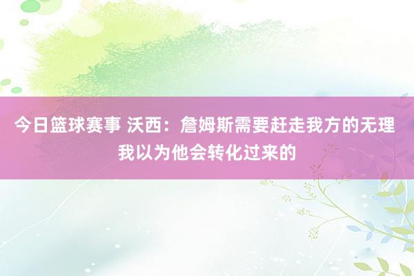 今日篮球赛事 沃西：詹姆斯需要赶走我方的无理 我以为他会转化过来的