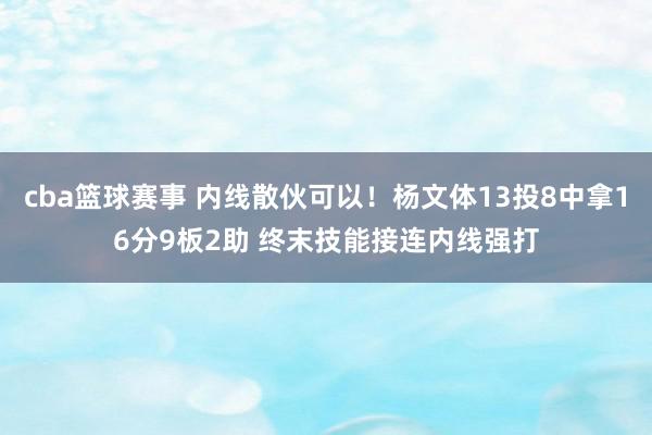 cba篮球赛事 内线散伙可以！杨文体13投8中拿16分9板2助 终末技能接连内线强打