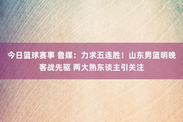 今日篮球赛事 鲁媒：力求五连胜！山东男篮明晚客战先驱 两大熟东谈主引关注