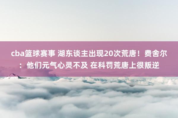 cba篮球赛事 湖东谈主出现20次荒唐！费舍尔：他们元气心灵不及 在科罚荒唐上很叛逆